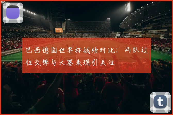 巴西德国世界杯战绩对比：两队过往交锋与大赛表现引关注